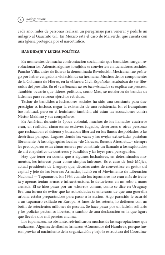 @ oy o cada afo, miles de personas realizan un peregrinaje para venerar y pedirle un ‘milagro al Gauchito Gil. En México estd ¢l caso de Malverde, que cuenta con una Iglsia protegida por el narcotrifico BANDIDAJE ¥ LUCHA POLITICA En momentos de mucha confrontacién social, més que bandidos, surgen re- volucionarios. Ademis,algunos forajidos se convierten en luchadores socales. Pancho Villa, antes de liderar la denominada Revolucién Mexicana, fue profu- g0 por haber vengado la violacin de su hermana. Muchos de los componentes dela Columna de Hierro, en la «Guerra Civil Espafiolay, acababan de ser ibe- rados del presidio. En el « Testimonio de un incontrolado» se explica ese proceso. ‘También ocurri6 que lideres politicos, como Mao, se nutrieron de bandas de ladrones para reforar ejécitos rebeldes ‘Tachar de bandidos a luchadores sociales ha sido una constante para des- prestigiar o, incluso, negar la existencia de una resistencia. En el franquismo fue habitual, pero en ¢l leninismo también, ahi estn las acusaciones contra Neéstor Makhno y sus comparieros. En América, durante la época colonial, muchos de los llamados cuatreros eran, en realidad, cimarrones: esclavos fugados, desertores u otras personas que rechazaban el sistema y buscaban libertad en los llanos despoblados o las desérticas pampas. Lugares donde las vacas y las ovejas extraviadas pastaban libremente. A lasoligarquias locales -de Caracas, Buenos Aires,etc..- siempre s preocuparon estas cimarroneras por constituir un llamado a os explotados; de ahi el apelativo de cuatreros y bandidos y lasleyes para perseguirlos. Hay que tener en cuenta que a algunos luchadores, en determinados mo- ‘mentos, les intereso pasar como simples ladrones. Es el caso de José Mijica, actual presidente de Uruguay que, décadas antes de convertirse en gestor del capital y jefe de las Fuerzas Armadas, luchd en el Movimiento de Liberacion Nacional — Tupamaros. En 1964 cuando los tupamaros no eran mis de trein- fa y apenas tenian armas e infracstructura, lo detuvieron en un robo a mano armada. El se hizo pasar por un «chorro» comiin, como se dice en Uruguay. Era una forma de evitar que las autoridades se enteraran de que una guerrilla urbana estaba preparéndose para pasar a la accién. Algo parecido le ocurri6 2 un tupamaro exiliado en Europa. A fines de los setenta, lo detienen con un botin de setecientos millones de pesetas. Se hace pasar por un ladron solitario ¥ los policias pactan su libertad, a cambio de una declaracién en la que figure que llevaba dos mil pesetas encima. Los tupamaros, no obstante, reivindicaron muchas delas expropiaciones que realizaron. Algunas de ellas las firmaron «Comandos del Hambre», porque fue- ron previas al nacimiento de la organizacidn y bajo la estructura del Coordina-